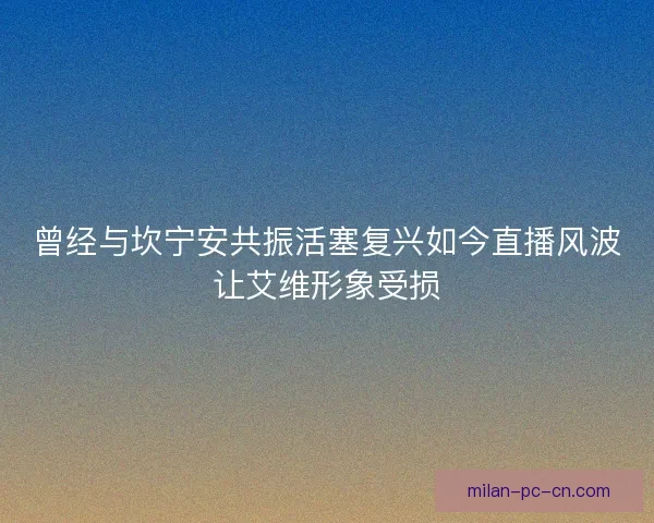 曾经与坎宁安共振活塞复兴如今直播风波让艾维形象受损