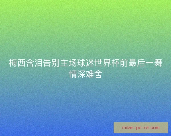 梅西含泪告别主场球迷世界杯前最后一舞情深难舍
