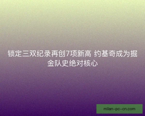 锁定三双纪录再创7项新高 约基奇成为掘金队史绝对核心