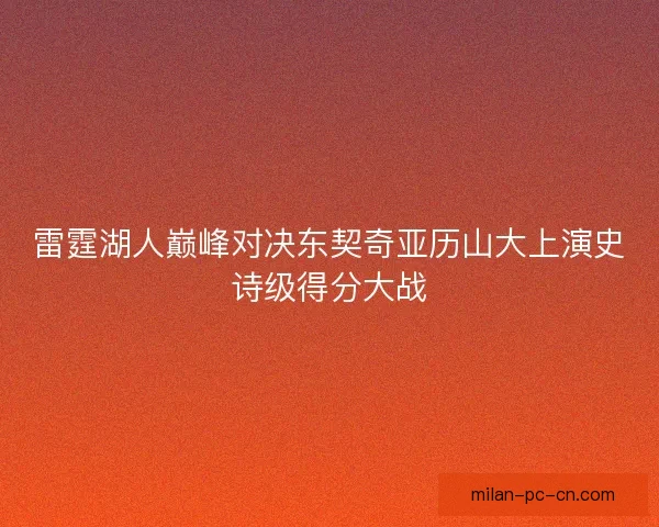 雷霆湖人巅峰对决东契奇亚历山大上演史诗级得分大战