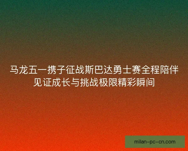 马龙五一携子征战斯巴达勇士赛全程陪伴见证成长与挑战极限精彩瞬间