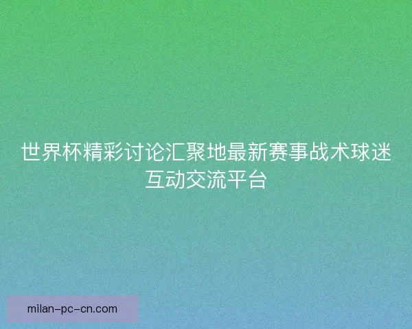 世界杯精彩讨论汇聚地最新赛事战术球迷互动交流平台