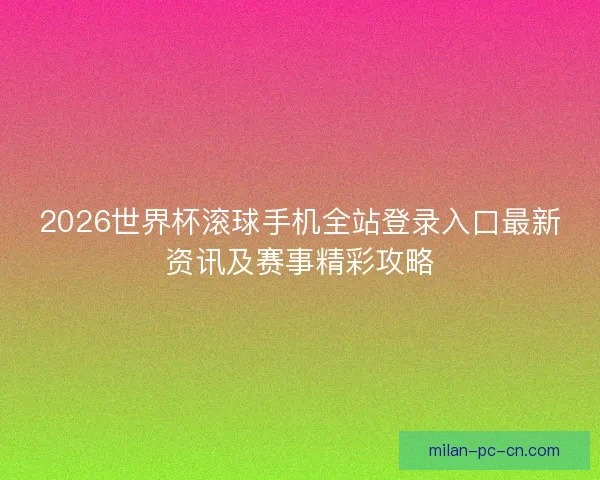 2026世界杯滚球手机全站登录入口最新资讯及赛事精彩攻略