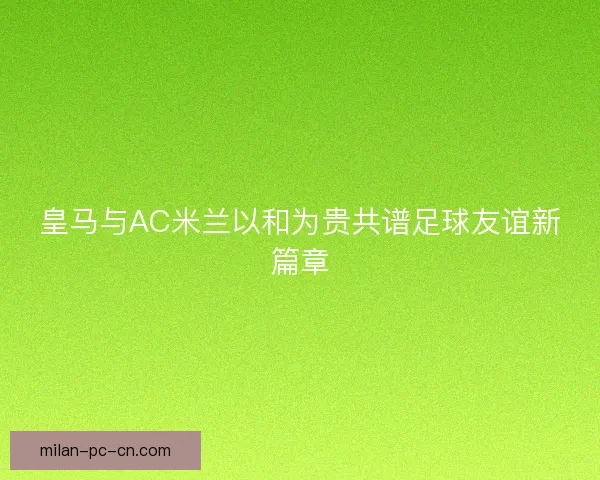 皇马与AC米兰以和为贵共谱足球友谊新篇章