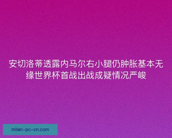 安切洛蒂透露内马尔右小腿仍肿胀基本无缘世界杯首战出战成疑情况严峻 安切洛蒂透露内马尔右小腿仍肿胀基本无缘世界杯首战出战成疑情况严峻