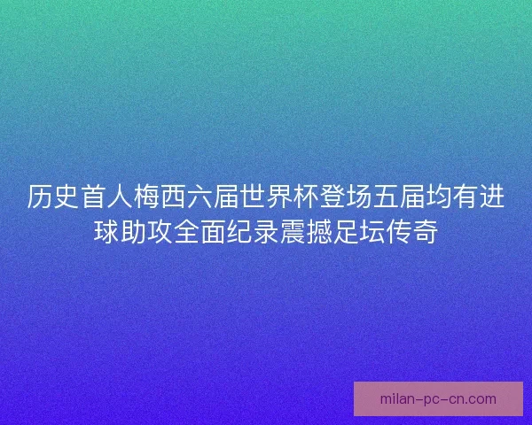 历史首人梅西六届世界杯登场五届均有进球助攻全面纪录震撼足坛传奇