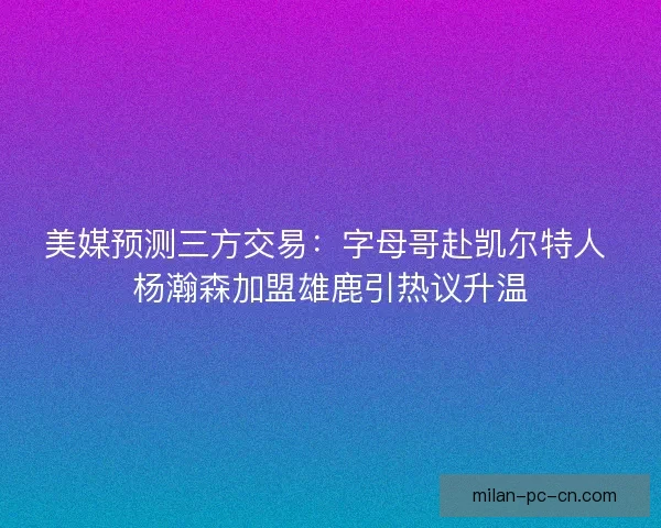 美媒预测三方交易:字母哥赴凯尔特人 杨瀚森加盟雄鹿引热议升温