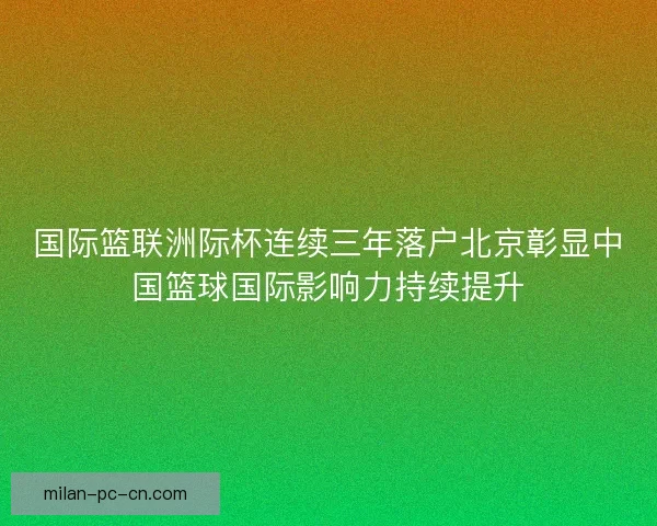 国际篮联洲际杯连续三年落户北京彰显中国篮球国际影响力持续提升