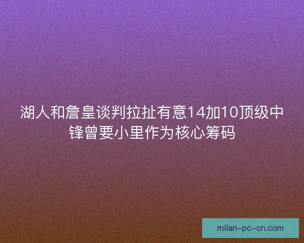 湖人和詹皇谈判拉扯有意14加10顶级中锋曾要小里作为核心筹码
